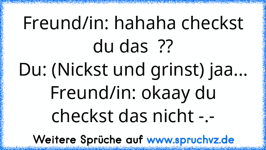 Freund/in: hahaha checkst du das  ??
Du: (Nickst und grinst) jaa...
Freund/in: okaay du checkst das nicht -.-