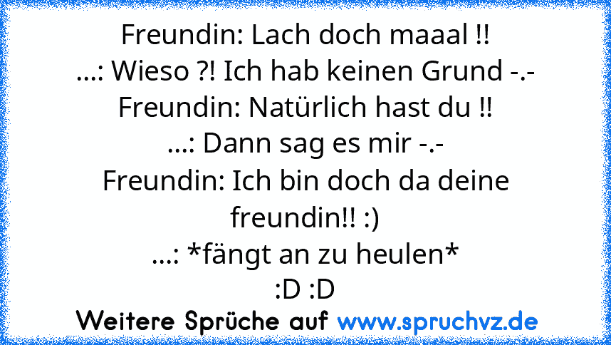 Freundin: Lach doch maaal !!
...: Wieso ?! Ich hab keinen Grund -.-
Freundin: Natürlich hast du !!
...: Dann sag es mir -.-
Freundin: Ich bin doch da deine freundin!! :)
...: *fängt an zu heulen*
:D :D