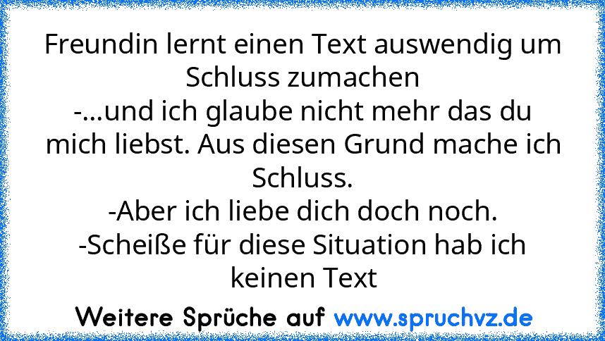 Freundin lernt einen Text auswendig um Schluss zumachen
-...und ich glaube nicht mehr das du mich liebst. Aus diesen Grund mache ich Schluss.
-Aber ich liebe dich doch noch.
-Scheiße für diese Situation hab ich keinen Text