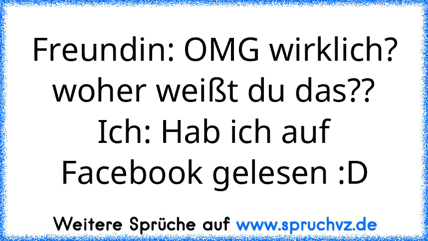 Freundin: OMG wirklich? woher weißt du das??
Ich: Hab ich auf Facebook gelesen :D