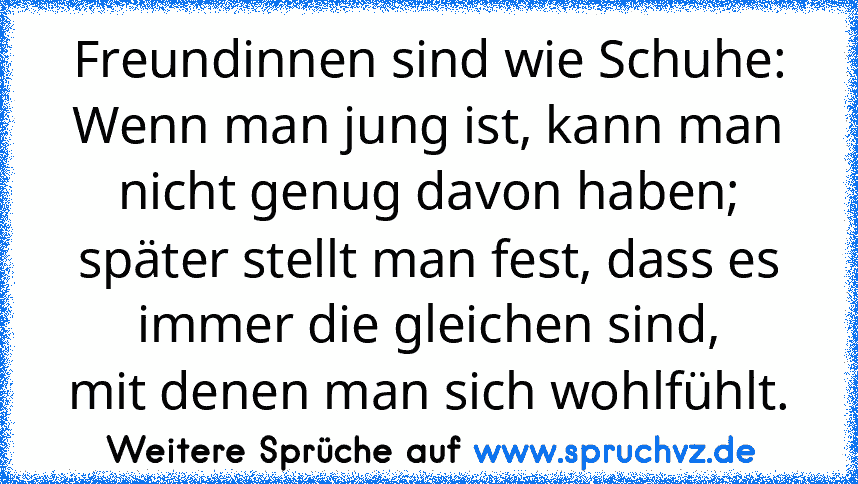 Freundinnen sind wie Schuhe:
Wenn man jung ist, kann man nicht genug davon haben;
später stellt man fest, dass es immer die gleichen sind,
mit denen man sich wohlfühlt.