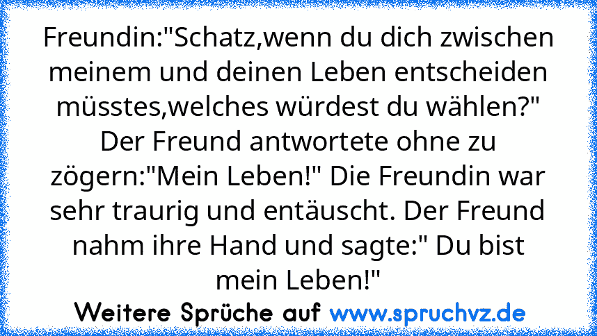 Freundin:"Schatz,wenn du dich zwischen meinem und deinen Leben entscheiden müsstes,welches würdest du wählen?" Der Freund antwortete ohne zu zögern:"Mein Leben!" Die Freundin war sehr traurig und entäuscht. Der Freund nahm ihre Hand und sagte:" Du bist mein Leben!"