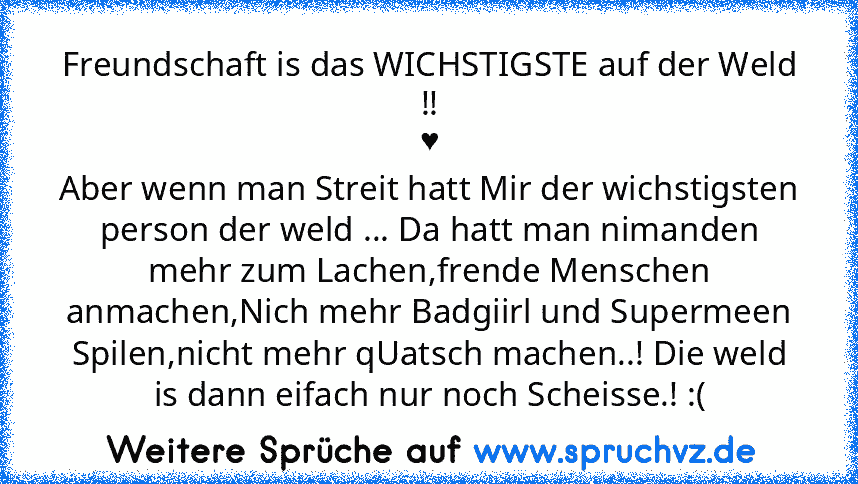 Freundschaft is das WICHSTIGSTE auf der Weld !!
♥
Aber wenn man Streit hatt Mir der wichstigsten person der weld ... Da hatt man nimanden mehr zum Lachen,frende Menschen anmachen,Nich mehr Badgiirl und Supermeen Spilen,nicht mehr qUatsch machen..! Die weld is dann eifach nur noch Scheisse.! :(