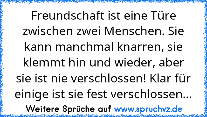 Freundschaft ist eine Türe zwischen zwei Menschen. Sie kann manchmal knarren, sie klemmt hin und wieder, aber sie ist nie verschlossen! Klar für einige ist sie fest verschlossen...