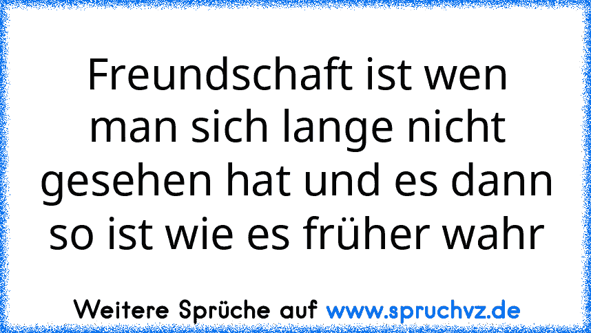 Freundschaft ist wen man sich lange nicht gesehen hat und es dann so ist wie es früher wahr