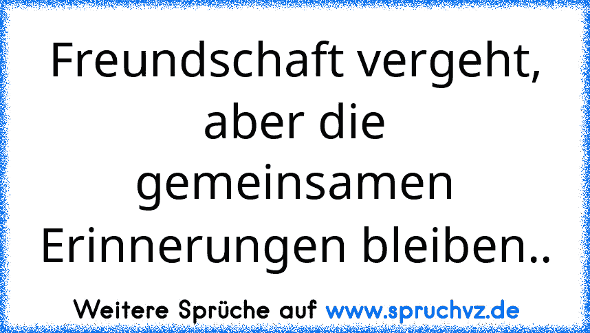 Freundschaft vergeht, aber die gemeinsamen Erinnerungen bleiben..