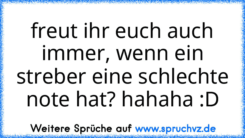 freut ihr euch auch immer, wenn ein streber eine schlechte note hat? hahaha :D