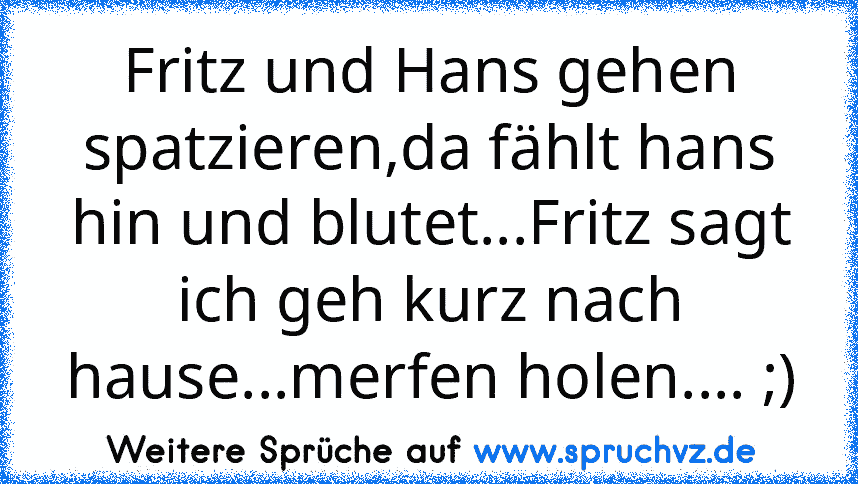 Fritz und Hans gehen spatzieren,da fählt hans hin und blutet...Fritz sagt ich geh kurz nach hause...merfen holen.... ;)