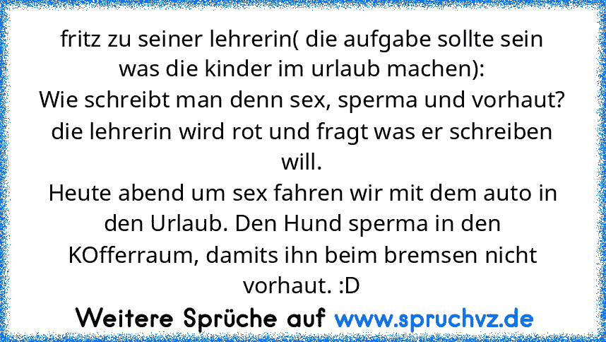 fritz zu seiner lehrerin( die aufgabe sollte sein was die kinder im urlaub machen):
Wie schreibt man denn sex, sperma und vorhaut?
die lehrerin wird rot und fragt was er schreiben will.
Heute abend um sex fahren wir mit dem auto in den Urlaub. Den Hund sperma in den KOfferraum, damits ihn beim bremsen nicht vorhaut. :D