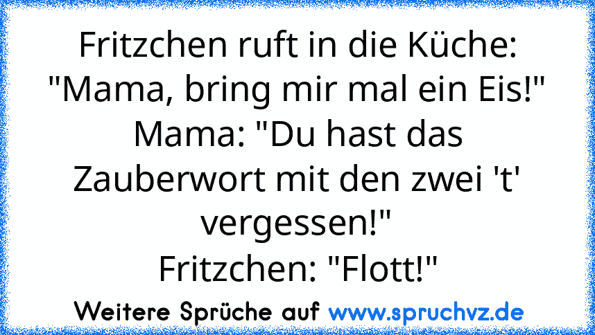 Fritzchen ruft in die Küche: "Mama, bring mir mal ein Eis!"
Mama: "Du hast das Zauberwort mit den zwei 't' vergessen!"
Fritzchen: "Flott!"