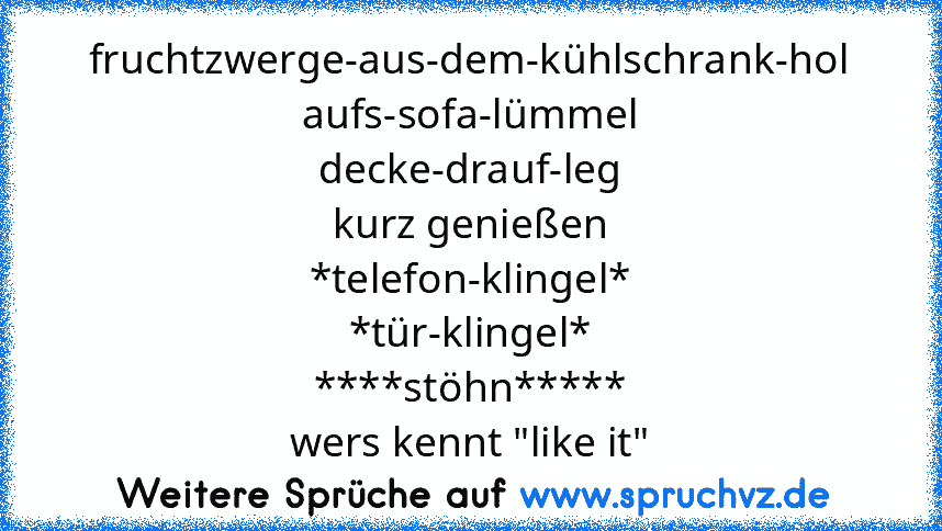 fruchtzwerge-aus-dem-kühlschrank-hol
aufs-sofa-lümmel
decke-drauf-leg
kurz genießen
*telefon-klingel*
*tür-klingel*
****stöhn*****
wers kennt "like it"