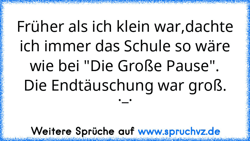 Früher als ich klein war,dachte ich immer das Schule so wäre wie bei "Die Große Pause".
Die Endtäuschung war groß. ._.