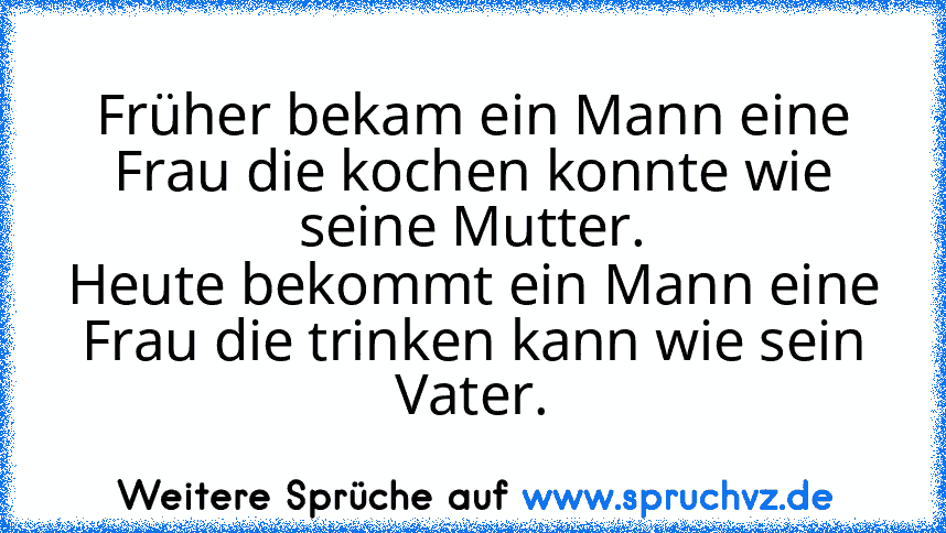 Früher bekam ein Mann eine Frau die kochen konnte wie seine Mutter.
Heute bekommt ein Mann eine Frau die trinken kann wie sein Vater.