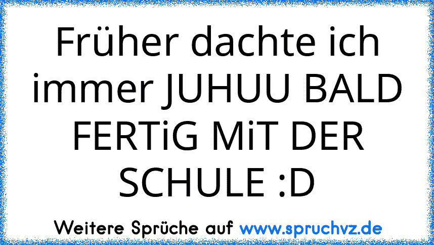 Früher dachte ich immer JUHUU BALD FERTiG MiT DER SCHULE :D