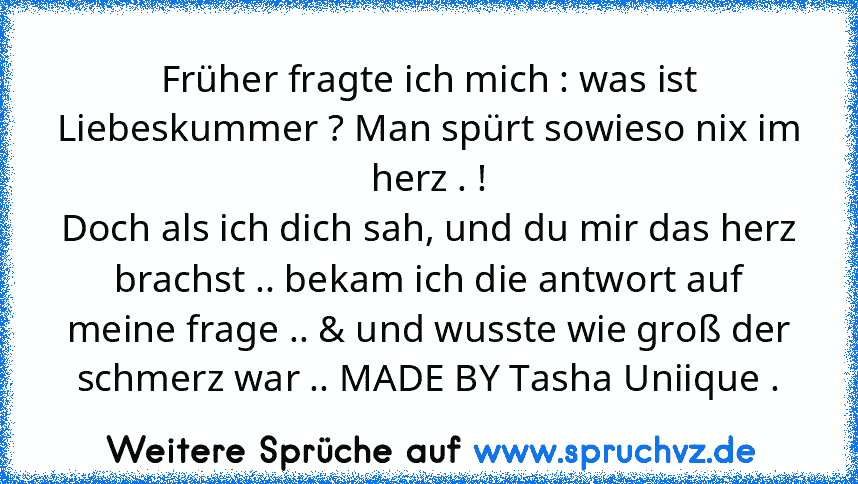 Früher fragte ich mich : was ist Liebeskummer ? Man spürt sowieso nix im herz . !
Doch als ich dich sah, und du mir das herz brachst .. bekam ich die antwort auf meine frage .. & und wusste wie groß der schmerz war .. MADE BY Tasha Uniique .