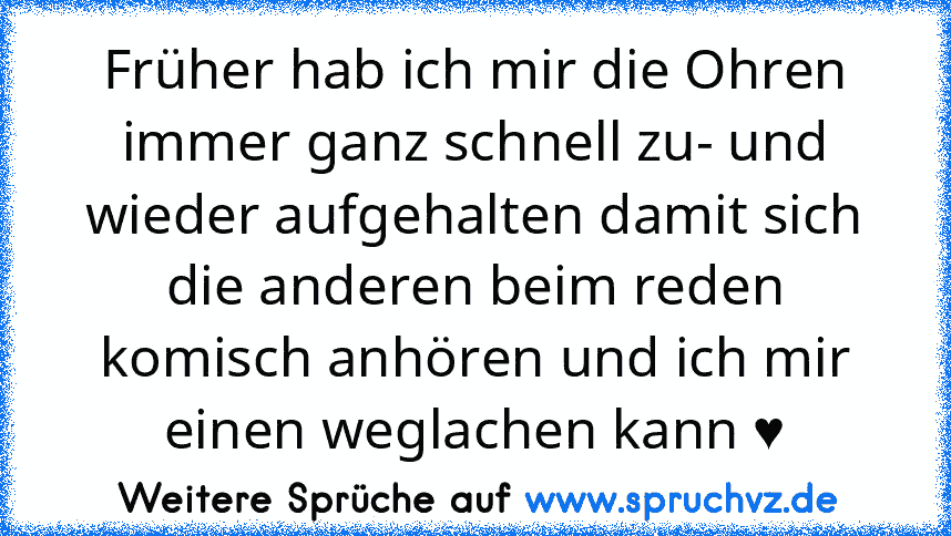 Früher hab ich mir die Ohren immer ganz schnell zu- und wieder aufgehalten damit sich die anderen beim reden komisch anhören und ich mir einen weglachen kann ♥