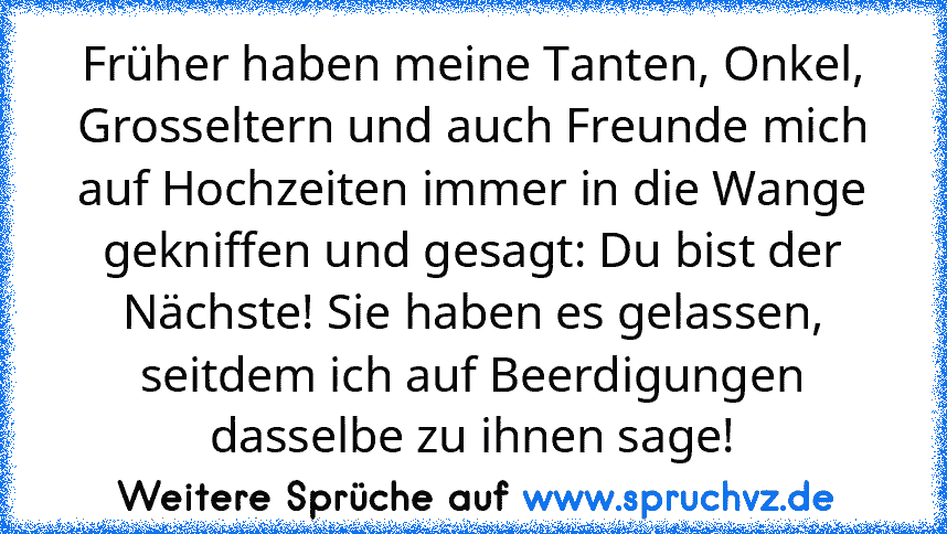 Früher haben meine Tanten, Onkel, Grosseltern und auch Freunde mich auf Hochzeiten immer in die Wange gekniffen und gesagt: Du bist der Nächste! Sie haben es gelassen, seitdem ich auf Beerdigungen dasselbe zu ihnen sage!