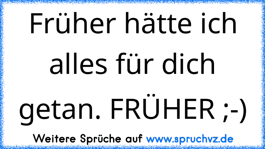 Früher hätte ich alles für dich getan. FRÜHER ;-)