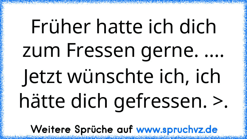 Früher hatte ich dich zum Fressen gerne. .... Jetzt wünschte ich, ich hätte dich gefressen. >.