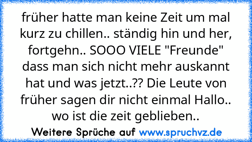 früher hatte man keine Zeit um mal kurz zu chillen.. ständig hin und her, fortgehn.. SOOO VIELE "Freunde" dass man sich nicht mehr auskannt hat und was jetzt..?? Die Leute von früher sagen dir nicht einmal Hallo.. wo ist die zeit geblieben..