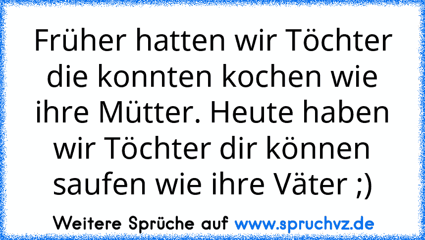 Früher hatten wir Töchter die konnten kochen wie ihre Mütter. Heute haben wir Töchter dir können saufen wie ihre Väter ;)