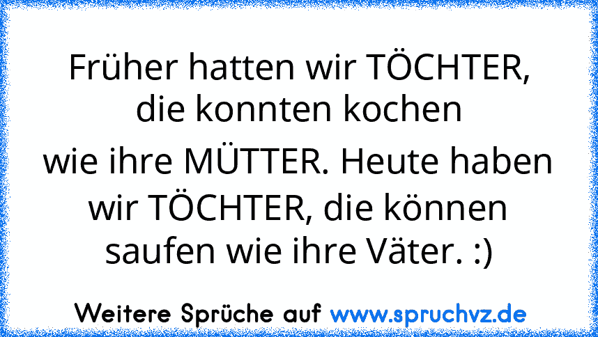 Früher hatten wir TÖCHTER,
die konnten kochen
wie ihre MÜTTER. Heute haben
wir TÖCHTER, die können
saufen wie ihre Väter. :)