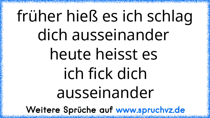 früher hieß es ich schlag dich ausseinander 
heute heisst es 
ich fick dich ausseinander