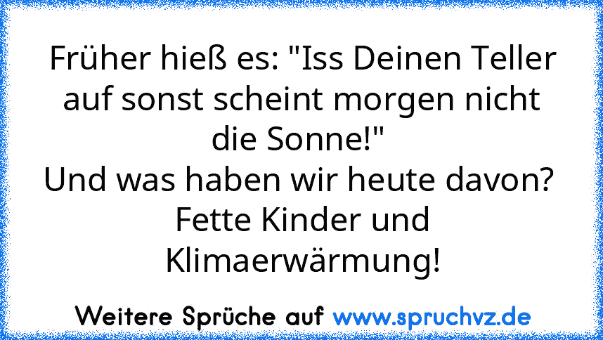 Früher hieß es: "Iss Deinen Teller auf sonst scheint morgen nicht die Sonne!" 
Und was haben wir heute davon? 
Fette Kinder und Klimaerwärmung!