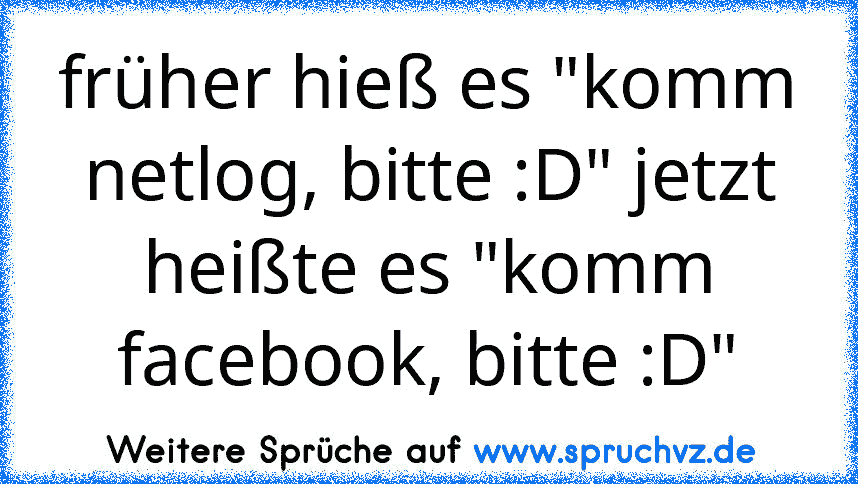 früher hieß es "komm netlog, bitte :D" jetzt heißte es "komm facebook, bitte :D"