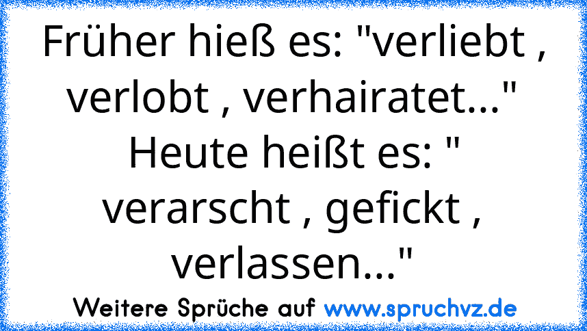 Früher hieß es: "verliebt , verlobt , verhairatet..."
Heute heißt es: " verarscht , gefickt , verlassen..."