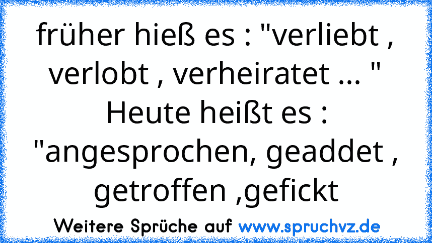 früher hieß es : "verliebt , verlobt , verheiratet ... "
Heute heißt es : "angesprochen, geaddet , getroffen ,gefickt