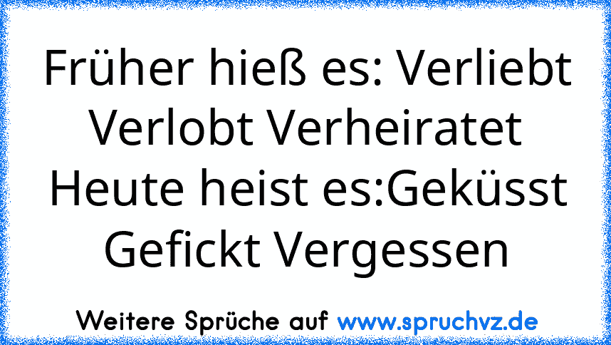 Früher hieß es: Verliebt Verlobt Verheiratet
Heute heist es:Geküsst Gefickt Vergessen