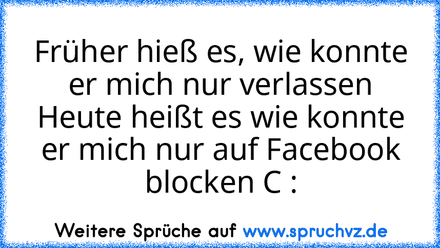 Früher hieß es, wie konnte er mich nur verlassen
Heute heißt es wie konnte er mich nur auf Facebook blocken C :