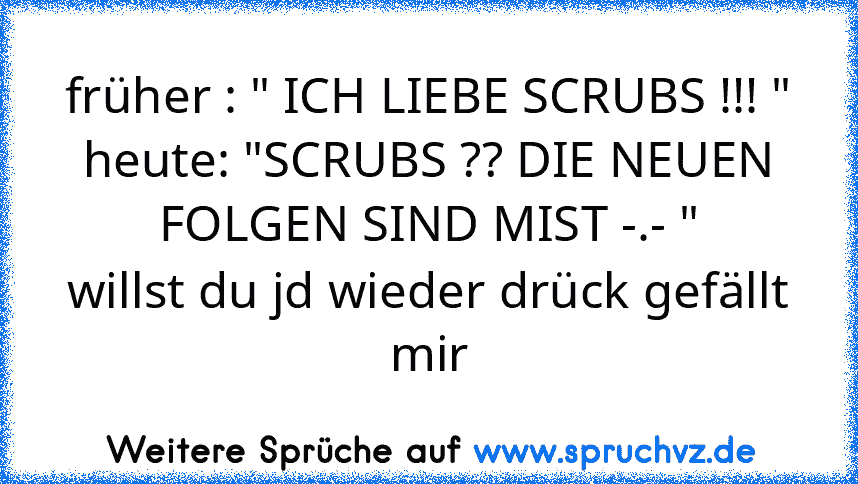 früher : " ICH LIEBE SCRUBS !!! "
heute: "SCRUBS ?? DIE NEUEN FOLGEN SIND MIST -.- "
willst du jd wieder drück gefällt mir