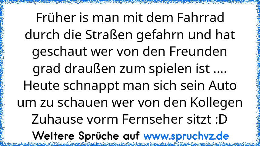 Früher is man mit dem Fahrrad durch die Straßen gefahrn und hat geschaut wer von den Freunden grad draußen zum spielen ist ....
Heute schnappt man sich sein Auto um zu schauen wer von den Kollegen Zuhause vorm Fernseher sitzt :D