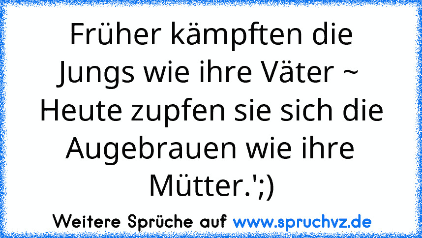 Früher kämpften die Jungs wie ihre Väter ~
Heute zupfen sie sich die Augebrauen wie ihre Mütter.';)