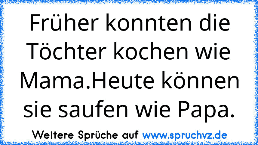 Früher konnten die Töchter kochen wie Mama.Heute können sie saufen wie Papa.