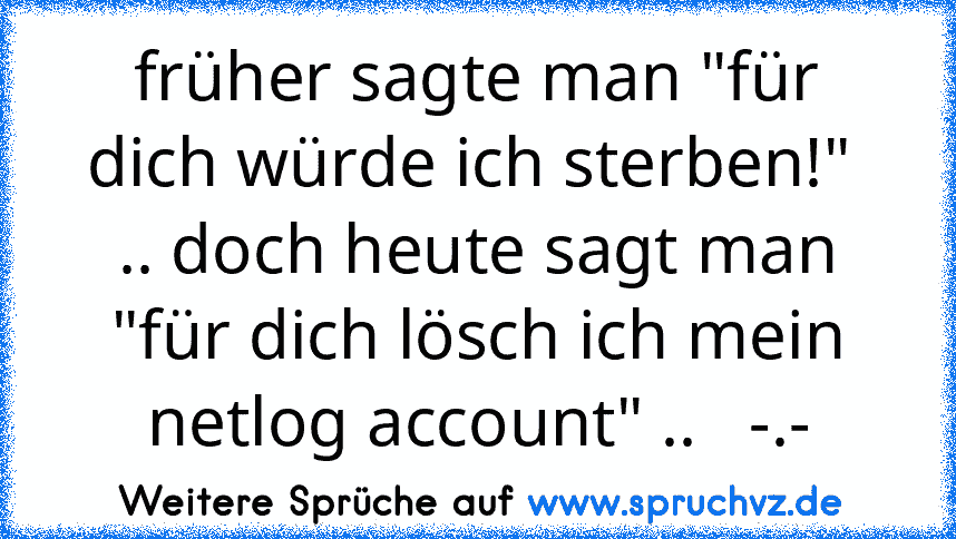 früher sagte man "für dich würde ich sterben!"  .. doch heute sagt man "für dich lösch ich mein netlog account" ..   -.-