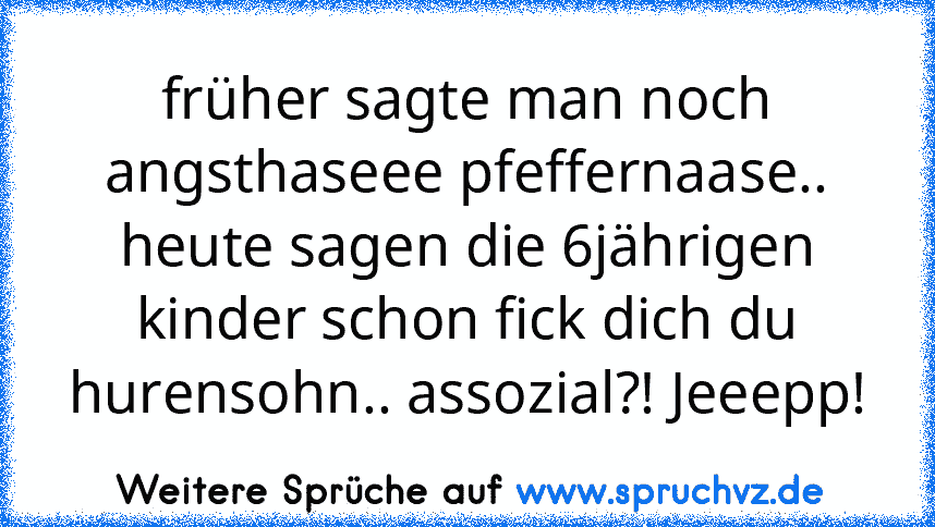 früher sagte man noch angsthaseee pfeffernaase.. heute sagen die 6jährigen kinder schon fick dich du hurensohn.. assozial?! Jeeepp!