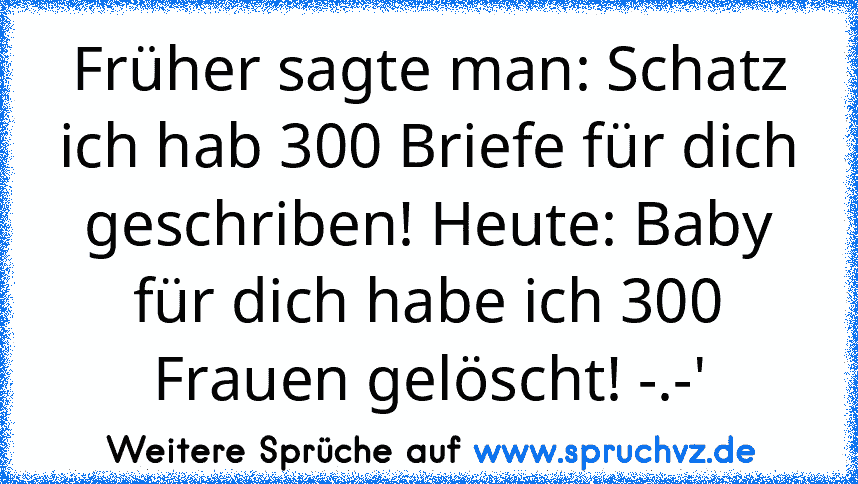 Früher sagte man: Schatz ich hab 300 Briefe für dich geschriben! Heute: Baby für dich habe ich 300 Frauen gelöscht! -.-'