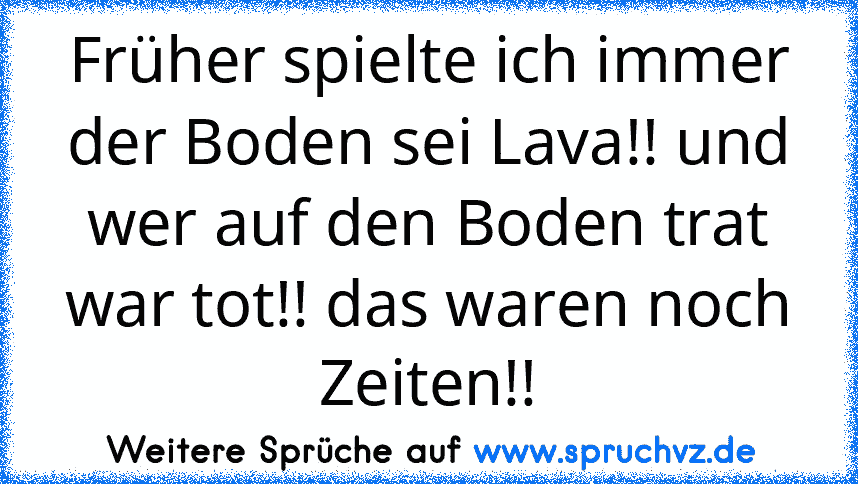 Früher spielte ich immer der Boden sei Lava!! und wer auf den Boden trat war tot!! das waren noch Zeiten!!