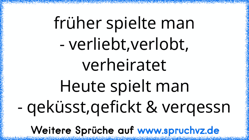 früher spielte man
- verliebt,verlobt, verheiratet
Heute spielt man
- qeküsst,qefickt & verqessn