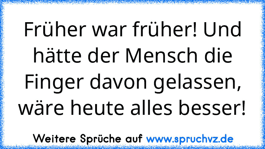 Früher war früher! Und hätte der Mensch die Finger davon gelassen, wäre heute alles besser!