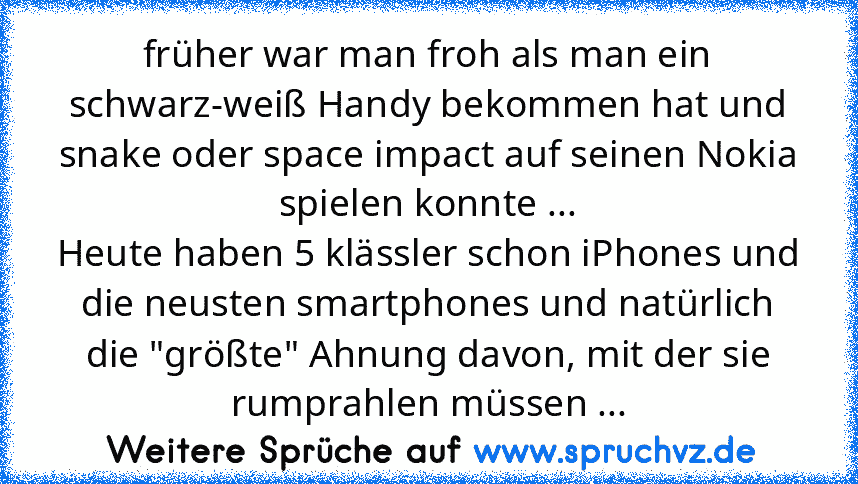 früher war man froh als man ein schwarz-weiß Handy bekommen hat und snake oder space impact auf seinen Nokia spielen konnte ...
Heute haben 5 klässler schon iPhones und die neusten smartphones und natürlich die "größte" Ahnung davon, mit der sie rumprahlen müssen ...