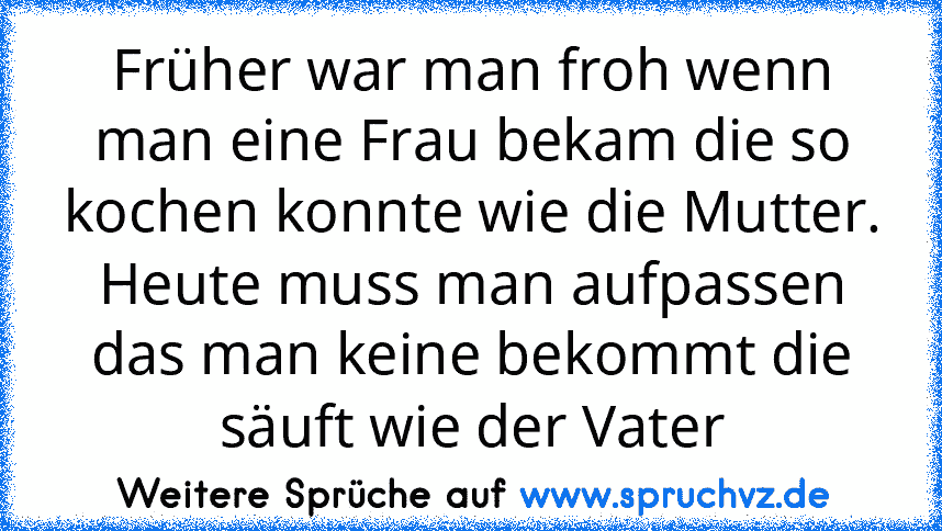 Früher war man froh wenn man eine Frau bekam die so kochen konnte wie die Mutter. Heute muss man aufpassen das man keine bekommt die säuft wie der Vater