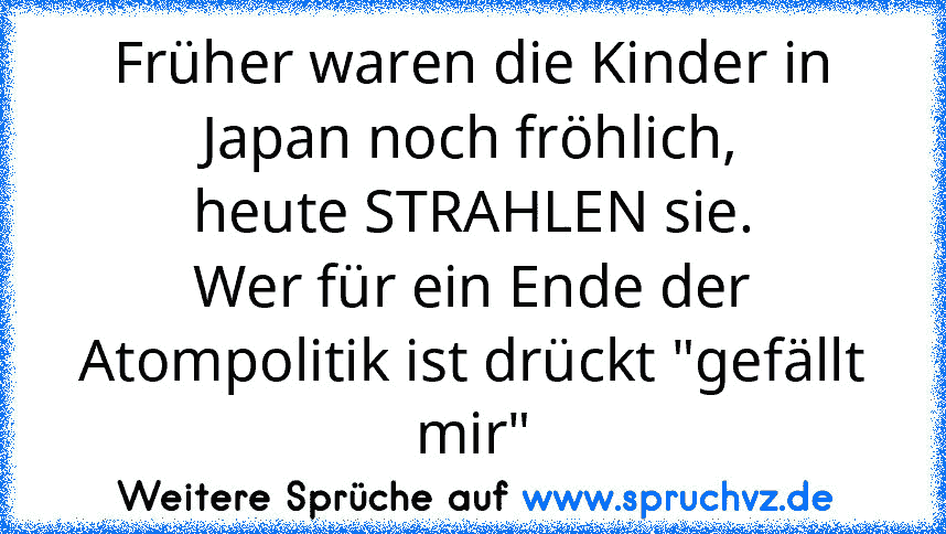 Früher waren die Kinder in Japan noch fröhlich,
heute STRAHLEN sie.
Wer für ein Ende der Atompolitik ist drückt "gefällt mir"