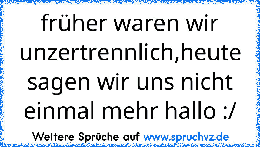 früher waren wir unzertrennlich,heute sagen wir uns nicht einmal mehr hallo :/