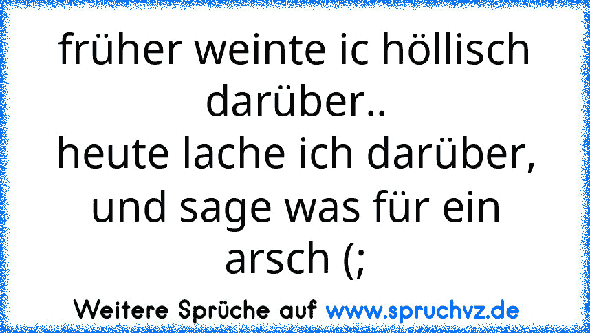 früher weinte ic höllisch darüber..
heute lache ich darüber, und sage was für ein arsch (;