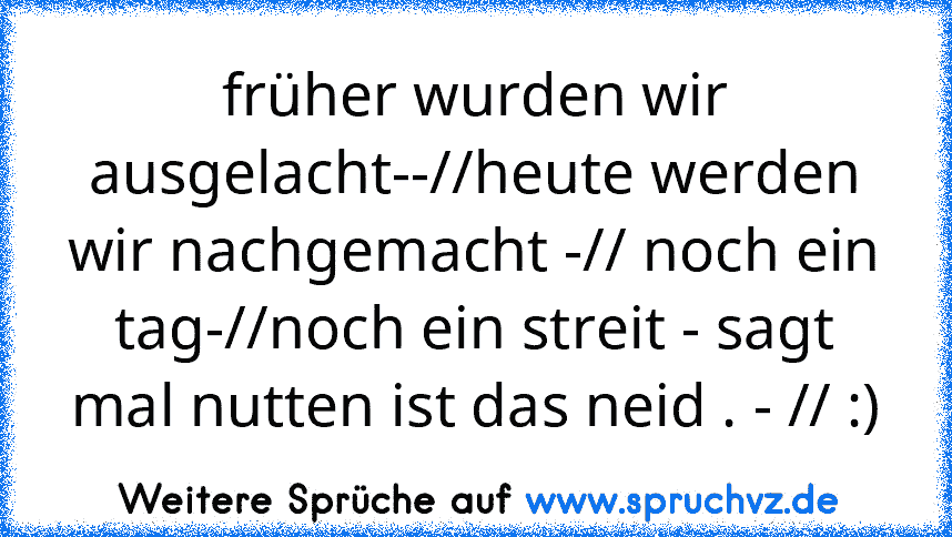 früher wurden wir ausgelacht--//heute werden wir nachgemacht -// noch ein tag-//noch ein streit - sagt mal nutten ist das neid . - // :)