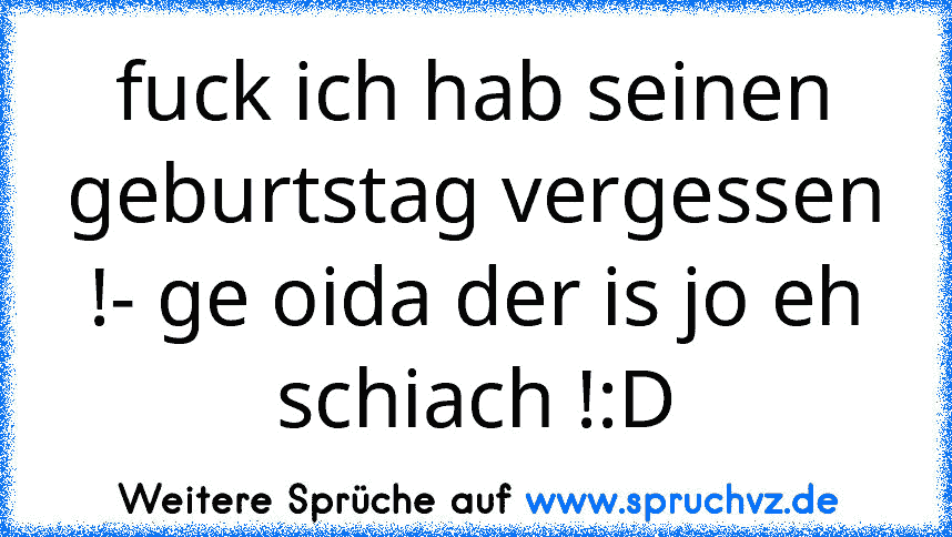 fuck ich hab seinen geburtstag vergessen !- ge oida der is jo eh schiach !:D